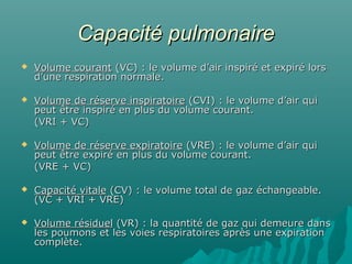 Capacité pulmonaireCapacité pulmonaire
 Volume courantVolume courant (VC) : le volume d’air inspiré et expiré lors(VC) : le volume d’air inspiré et expiré lors
d’une respiration normale.d’une respiration normale.
 Volume de réserve inspiratoireVolume de réserve inspiratoire (CVI) : le volume d’air qui(CVI) : le volume d’air qui
peut être inspiré en plus du volume courant.peut être inspiré en plus du volume courant.
(VRI + VC)(VRI + VC)
 Volume de réserve expiratoireVolume de réserve expiratoire (VRE) : le volume d’air qui(VRE) : le volume d’air qui
peut être expiré en plus du volume courant.peut être expiré en plus du volume courant.
(VRE + VC)(VRE + VC)
 Capacité vitaleCapacité vitale (CV) : le volume total de gaz échangeable.(CV) : le volume total de gaz échangeable.
(VC + VRI + VRE)(VC + VRI + VRE)
 Volume résiduelVolume résiduel (VR) : la quantité de gaz qui demeure dans(VR) : la quantité de gaz qui demeure dans
les poumons et les voies respiratoires après une expirationles poumons et les voies respiratoires après une expiration
complète.complète.
 