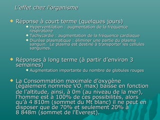  Réponse à court terme (quelques jours)Réponse à court terme (quelques jours)
 Hyperventilation : augmentation de la fréquenceHyperventilation : augmentation de la fréquence
respiratoirerespiratoire
 Tachycardie : augmentation de la fréquence cardiaqueTachycardie : augmentation de la fréquence cardiaque
 Diurèse plasmatique : éliminer une partie du plasmaDiurèse plasmatique : éliminer une partie du plasma
sanguin. Le plasma est destiné à transporter les cellulessanguin. Le plasma est destiné à transporter les cellules
sanguines.sanguines.
 Réponses à long terme (à partir d’environ 3Réponses à long terme (à partir d’environ 3
semaines)semaines)
 Augmentation importante du nombre de globules rougesAugmentation importante du nombre de globules rouges
 La Consommation maximale d’oxygèneLa Consommation maximale d’oxygène
(également nommée VO(également nommée VO22 max) baisse en fonctionmax) baisse en fonction
de l’altitude, ainsi, à 0m (au niveau de la mer),de l’altitude, ainsi, à 0m (au niveau de la mer),
l’homme est à 100% de ces possibilités, alorsl’homme est à 100% de ces possibilités, alors
qu’à 4 810m (sommet du Mt blanc) il ne peut enqu’à 4 810m (sommet du Mt blanc) il ne peut en
disposer que de 70% et seulement 20% àdisposer que de 70% et seulement 20% à
8 848m (sommet de l'Everest).8 848m (sommet de l'Everest).
L’effet chez l’organismeL’effet chez l’organisme
 