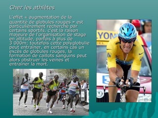 L'effet « augmentation de laL'effet « augmentation de la
quantité de globules rouges » estquantité de globules rouges » est
particulièrement recherché parparticulièrement recherché par
certains sportifs, c'est la raisoncertains sportifs, c'est la raison
majeure de l'organisation de stagemajeure de l'organisation de stage
en altitude, parfois à plus deen altitude, parfois à plus de
3 000m; toutefois cette polyglobulie3 000m; toutefois cette polyglobulie
peut entraîner, en certains cas unpeut entraîner, en certains cas un
excès de globules rouges, laexcès de globules rouges, la
formation de caillots sanguins peutformation de caillots sanguins peut
alors obstruer les veines etalors obstruer les veines et
entraîner la mort.entraîner la mort.
Chez les athlètesChez les athlètes
 