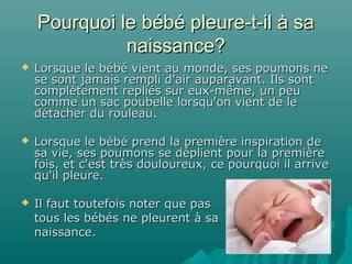 Pourquoi le bébé pleure-t-il à saPourquoi le bébé pleure-t-il à sa
naissance?naissance?
 Lorsque le bébé vient au monde, ses poumons neLorsque le bébé vient au monde, ses poumons ne
se sont jamais rempli d'air auparavant. Ils sontse sont jamais rempli d'air auparavant. Ils sont
complètement repliés sur eux-même, un peucomplètement repliés sur eux-même, un peu
comme un sac poubelle lorsqu'on vient de lecomme un sac poubelle lorsqu'on vient de le
détacher du rouleau.détacher du rouleau.
 Lorsque le bébé prend la première inspiration deLorsque le bébé prend la première inspiration de
sa vie, ses poumons se déplient pour la premièresa vie, ses poumons se déplient pour la première
fois, et c'est très douloureux, ce pourquoi il arrivefois, et c'est très douloureux, ce pourquoi il arrive
qu'il pleure.qu'il pleure.
 Il faut toutefois noter que pasIl faut toutefois noter que pas
tous les bébés ne pleurent à satous les bébés ne pleurent à sa
naissance.naissance.
 