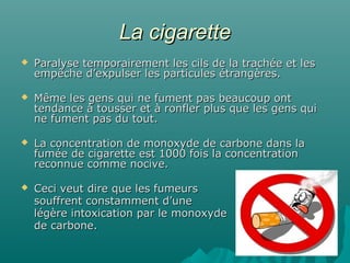 La cigaretteLa cigarette
 Paralyse temporairement les cils de la trachée et lesParalyse temporairement les cils de la trachée et les
empêche d’expulser les particules étrangères.empêche d’expulser les particules étrangères.
 Même les gens qui ne fument pas beaucoup ontMême les gens qui ne fument pas beaucoup ont
tendance à tousser et à ronfler plus que les gens quitendance à tousser et à ronfler plus que les gens qui
ne fument pas du tout.ne fument pas du tout.
 La concentration de monoxyde de carbone dans laLa concentration de monoxyde de carbone dans la
fumée de cigarette est 1000 fois la concentrationfumée de cigarette est 1000 fois la concentration
reconnue comme nocive.reconnue comme nocive.
 Ceci veut dire que les fumeursCeci veut dire que les fumeurs
souffrent constamment d’unesouffrent constamment d’une
légère intoxication par le monoxydelégère intoxication par le monoxyde
de carbone.de carbone.
 