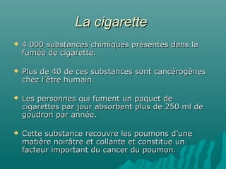 La cigaretteLa cigarette
 4 000 substances chimiques présentes dans la4 000 substances chimiques présentes dans la
fumée de cigarette.fumée de cigarette.
 Plus de 40 de ces substances sont cancérogènesPlus de 40 de ces substances sont cancérogènes
chez l’être humain.chez l’être humain.
 Les personnes qui fument un paquet deLes personnes qui fument un paquet de
cigarettes par jour absorbent plus de 250 ml decigarettes par jour absorbent plus de 250 ml de
goudron par année.goudron par année.
 Cette substance recouvre les poumons d’uneCette substance recouvre les poumons d’une
matière noirâtre et collante et constitue unmatière noirâtre et collante et constitue un
facteur important du cancer du poumon.facteur important du cancer du poumon.
 