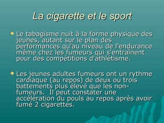 La cigarette et le sportLa cigarette et le sport
 Le tabagisme nuit à la forme physique desLe tabagisme nuit à la forme physique des
jeunes, autant sur le plan desjeunes, autant sur le plan des
performances qu'au niveau de l'enduranceperformances qu'au niveau de l'endurance
même chez les fumeurs qui s'entraînentmême chez les fumeurs qui s'entraînent
pour des compétitions d'athlétisme.pour des compétitions d'athlétisme.
 Les jeunes adultes fumeurs ont un rythmeLes jeunes adultes fumeurs ont un rythme
cardiaque (au repos) de deux ou troiscardiaque (au repos) de deux ou trois
battements plus élevé que les non-battements plus élevé que les non-
fumeurs. Il peut constater unefumeurs. Il peut constater une
accélération du pouls au repos après avoiraccélération du pouls au repos après avoir
fumé 2 cigarettes.fumé 2 cigarettes.
 