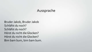 Aussprache
Bruder Jakob, Bruder Jakob
Schläfst du noch?
Schläfst du noch?
Hörst du nicht dieGlocken?
Hörst du nicht dieGlocken?
Bim bam bum, bim bam bum.
 