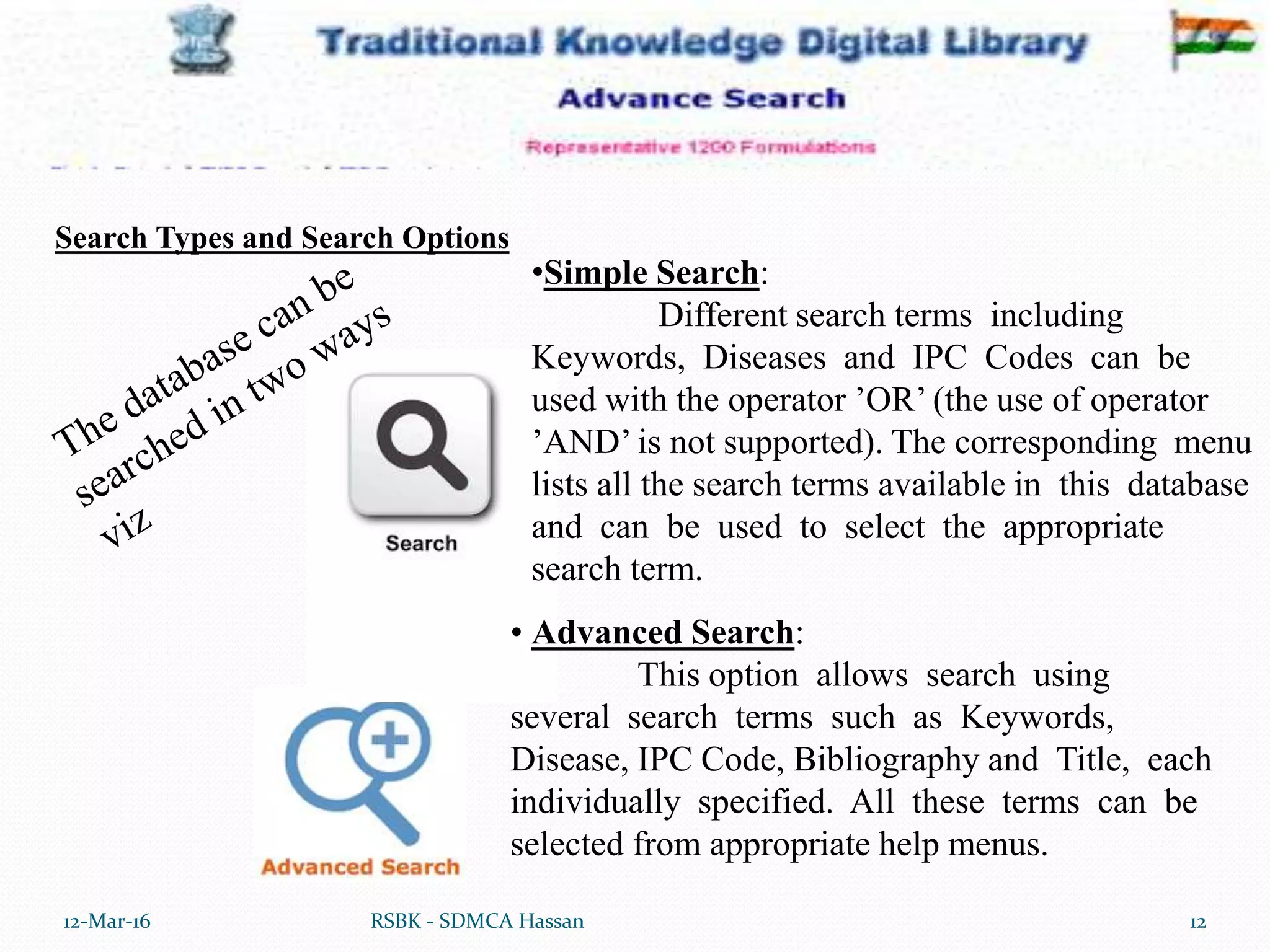 12-Mar-16 12RSBK - SDMCA Hassan
• Advanced Search:
This option allows search using
several search terms such as Keywords,
Disease, IPC Code, Bibliography and Title, each
individually specified. All these terms can be
selected from appropriate help menus.
•Simple Search:
Different search terms including
Keywords, Diseases and IPC Codes can be
used with the operator ’OR’ (the use of operator
’AND’ is not supported). The corresponding menu
lists all the search terms available in this database
and can be used to select the appropriate
search term.
Search Types and Search Options
 