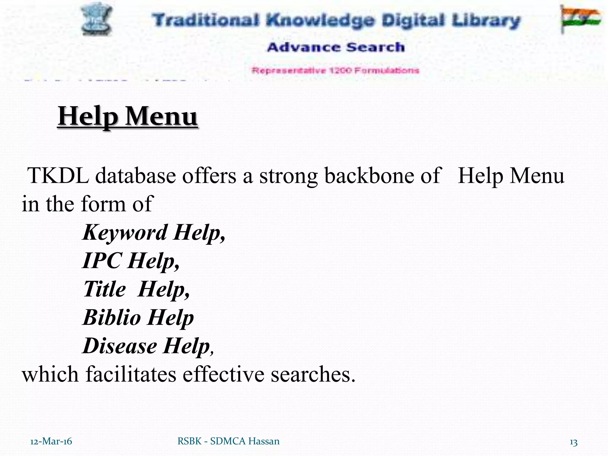 12-Mar-16 13RSBK - SDMCA Hassan
TKDL database offers a strong backbone of Help Menu
in the form of
Keyword Help,
IPC Help,
Title Help,
Biblio Help
Disease Help,
which facilitates effective searches.
Help Menu
 