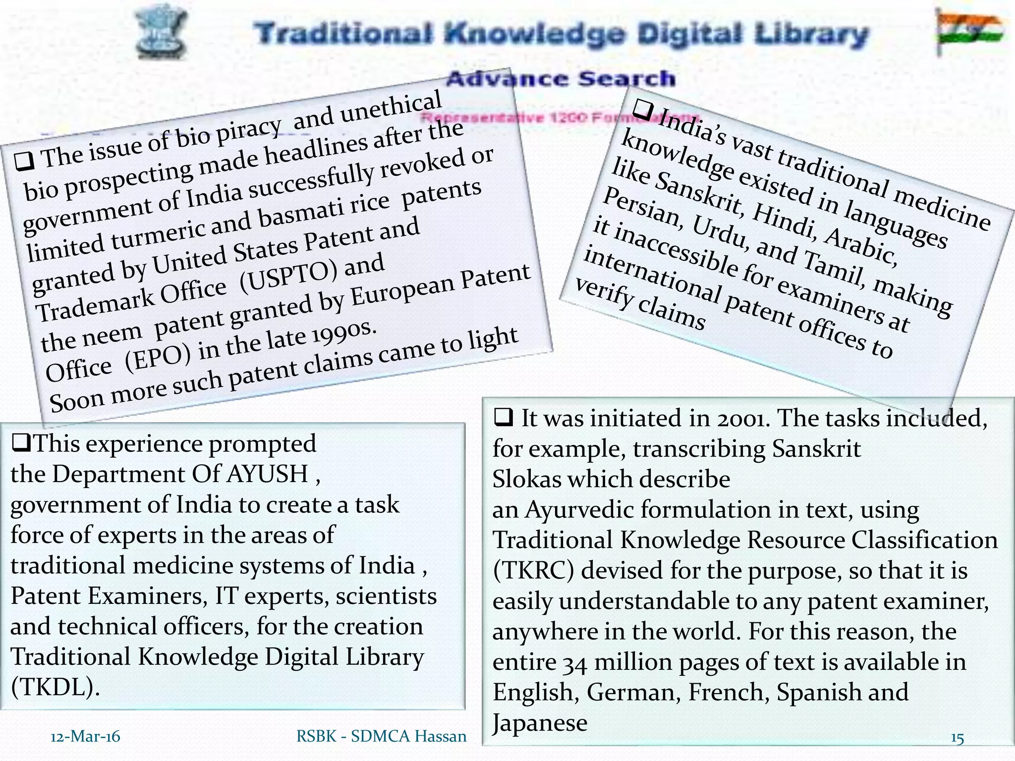  It was initiated in 2001. The tasks included,
for example, transcribing Sanskrit
Slokas which describe
an Ayurvedic formulation in text, using
Traditional Knowledge Resource Classification
(TKRC) devised for the purpose, so that it is
easily understandable to any patent examiner,
anywhere in the world. For this reason, the
entire 34 million pages of text is available in
English, German, French, Spanish and
Japanese12-Mar-16 15RSBK - SDMCA Hassan
This experience prompted
the Department Of AYUSH ,
government of India to create a task
force of experts in the areas of
traditional medicine systems of India ,
Patent Examiners, IT experts, scientists
and technical officers, for the creation
Traditional Knowledge Digital Library
(TKDL).
 