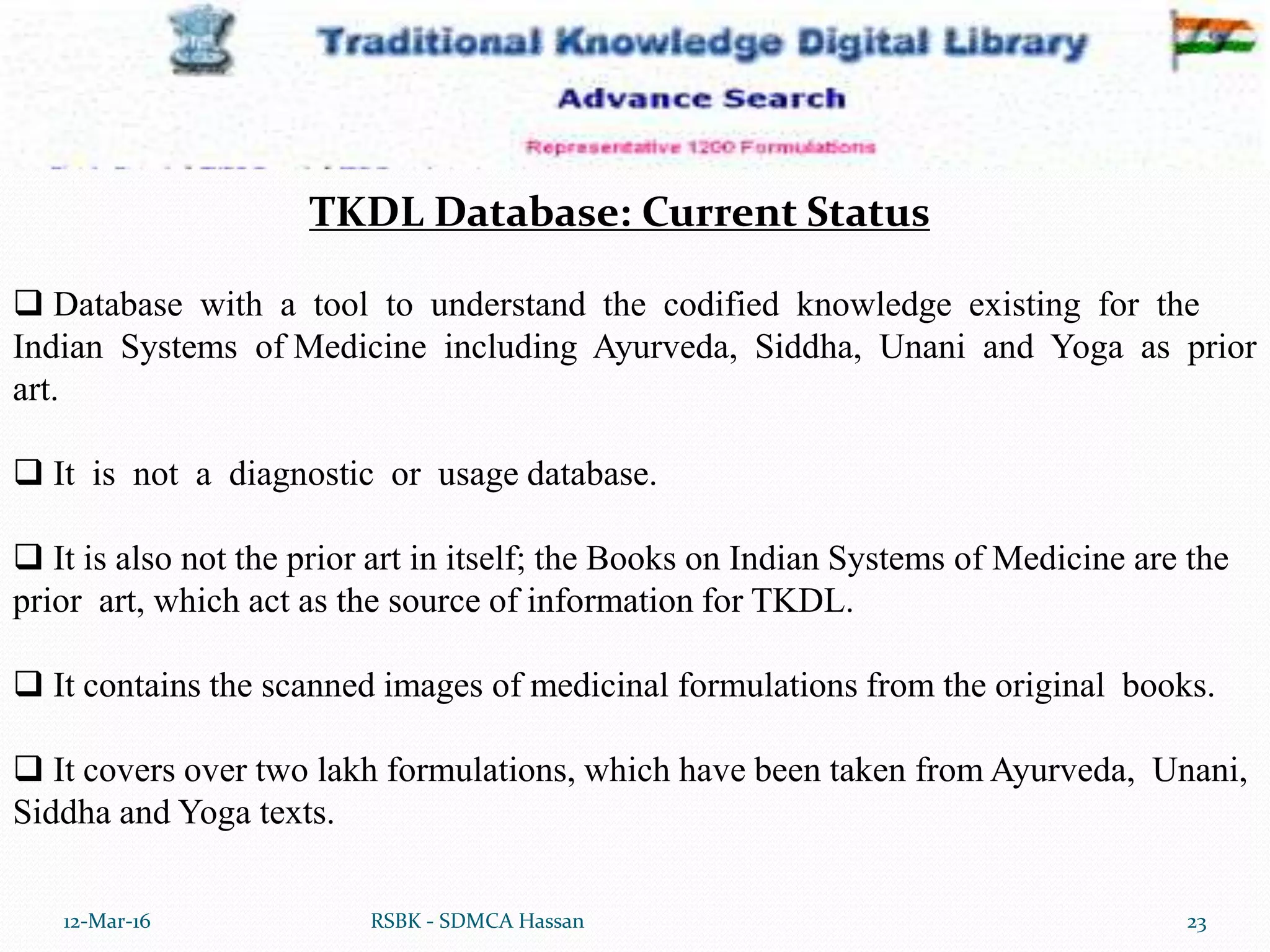 12-Mar-16 23RSBK - SDMCA Hassan
 Database with a tool to understand the codified knowledge existing for the
Indian Systems of Medicine including Ayurveda, Siddha, Unani and Yoga as prior
art.
 It is not a diagnostic or usage database.
 It is also not the prior art in itself; the Books on Indian Systems of Medicine are the
prior art, which act as the source of information for TKDL.
 It contains the scanned images of medicinal formulations from the original books.
 It covers over two lakh formulations, which have been taken from Ayurveda, Unani,
Siddha and Yoga texts.
TKDL Database: Current Status
 
