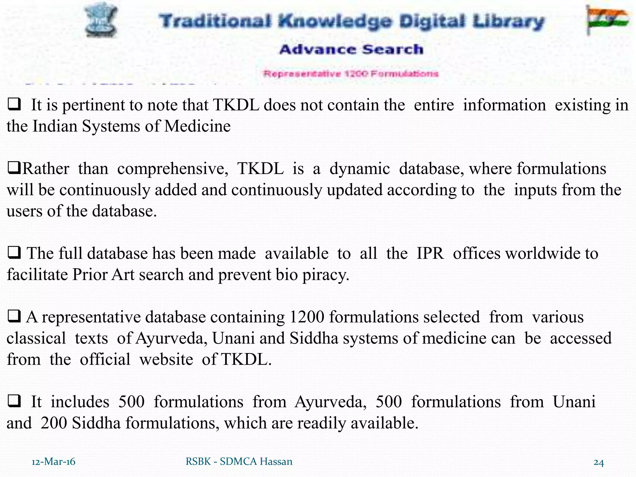 12-Mar-16 24RSBK - SDMCA Hassan
 It is pertinent to note that TKDL does not contain the entire information existing in
the Indian Systems of Medicine
Rather than comprehensive, TKDL is a dynamic database, where formulations
will be continuously added and continuously updated according to the inputs from the
users of the database.
 The full database has been made available to all the IPR offices worldwide to
facilitate Prior Art search and prevent bio piracy.
 A representative database containing 1200 formulations selected from various
classical texts of Ayurveda, Unani and Siddha systems of medicine can be accessed
from the official website of TKDL.
 It includes 500 formulations from Ayurveda, 500 formulations from Unani
and 200 Siddha formulations, which are readily available.
 