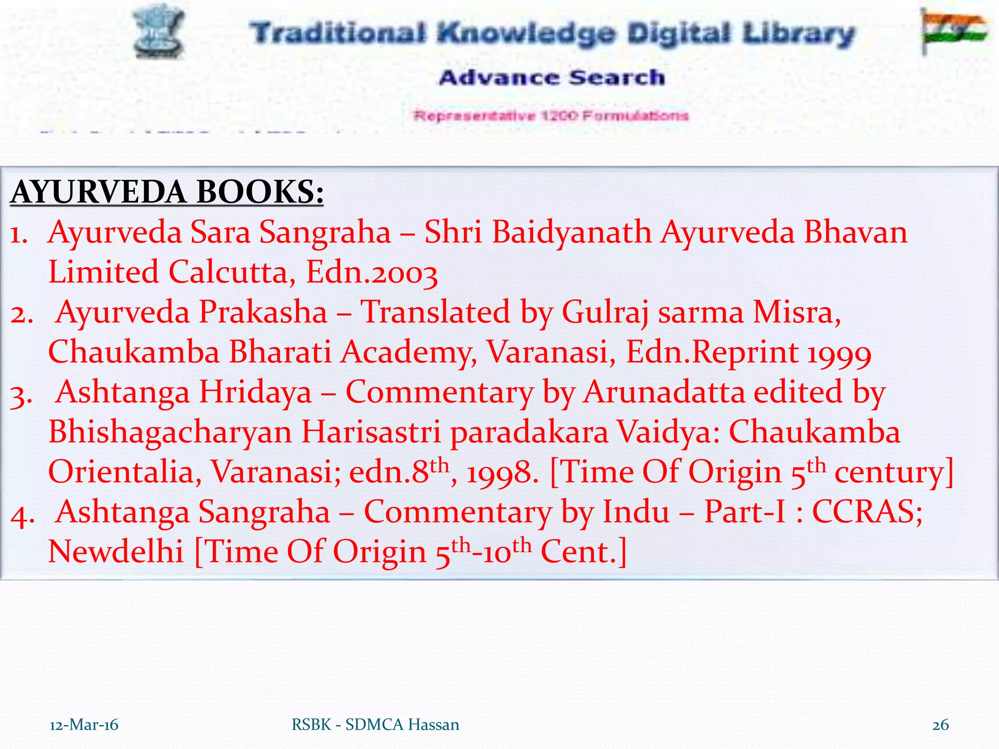 12-Mar-16 26RSBK - SDMCA Hassan
AYURVEDA BOOKS:
1. Ayurveda Sara Sangraha – Shri Baidyanath Ayurveda Bhavan
Limited Calcutta, Edn.2003
2. Ayurveda Prakasha – Translated by Gulraj sarma Misra,
Chaukamba Bharati Academy, Varanasi, Edn.Reprint 1999
3. Ashtanga Hridaya – Commentary by Arunadatta edited by
Bhishagacharyan Harisastri paradakara Vaidya: Chaukamba
Orientalia, Varanasi; edn.8th, 1998. [Time Of Origin 5th century]
4. Ashtanga Sangraha – Commentary by Indu – Part-I : CCRAS;
Newdelhi [Time Of Origin 5th-10th Cent.]
 