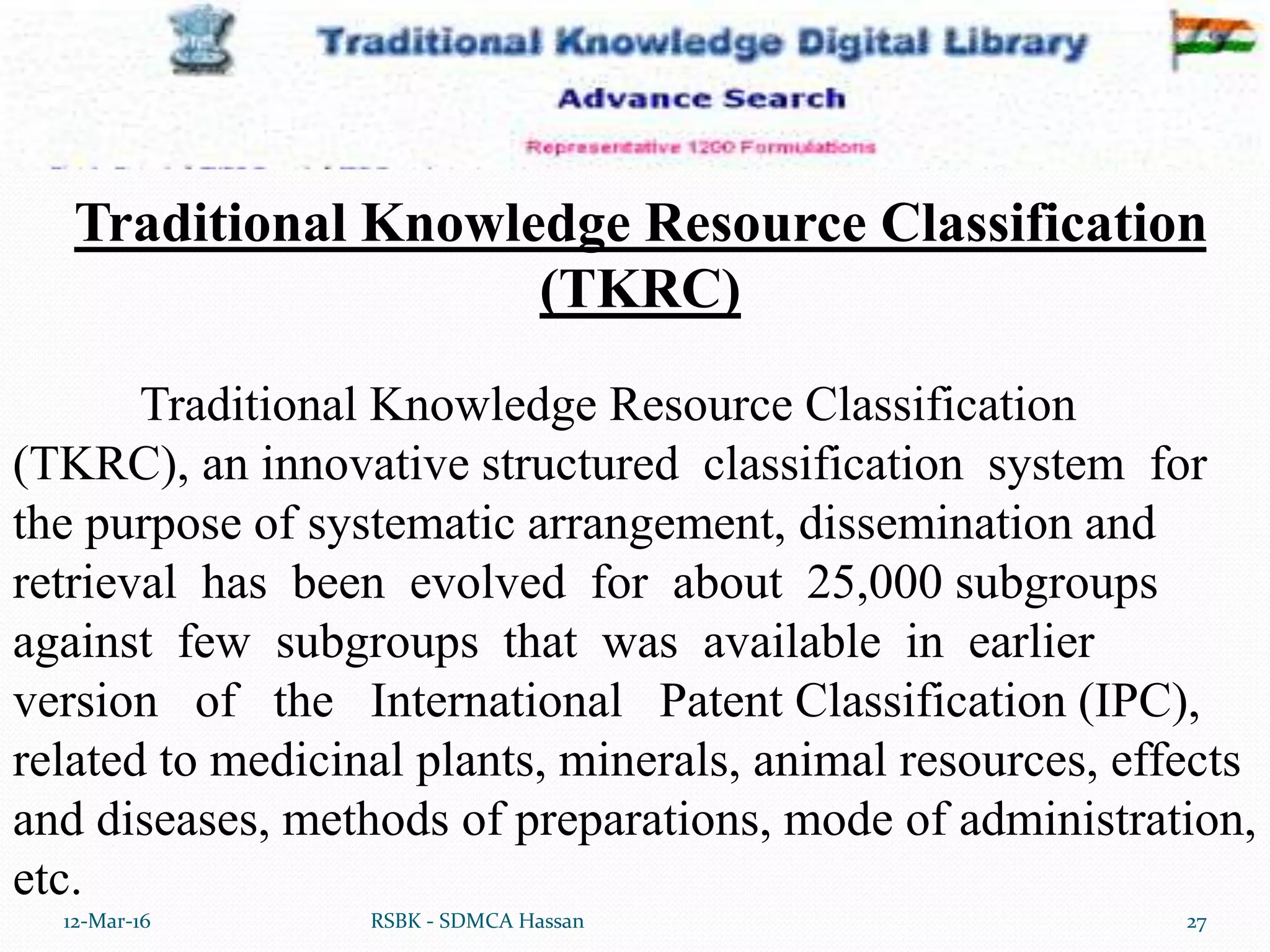 12-Mar-16 27RSBK - SDMCA Hassan
Traditional Knowledge Resource Classification
(TKRC), an innovative structured classification system for
the purpose of systematic arrangement, dissemination and
retrieval has been evolved for about 25,000 subgroups
against few subgroups that was available in earlier
version of the International Patent Classification (IPC),
related to medicinal plants, minerals, animal resources, effects
and diseases, methods of preparations, mode of administration,
etc.
Traditional Knowledge Resource Classification
(TKRC)
 