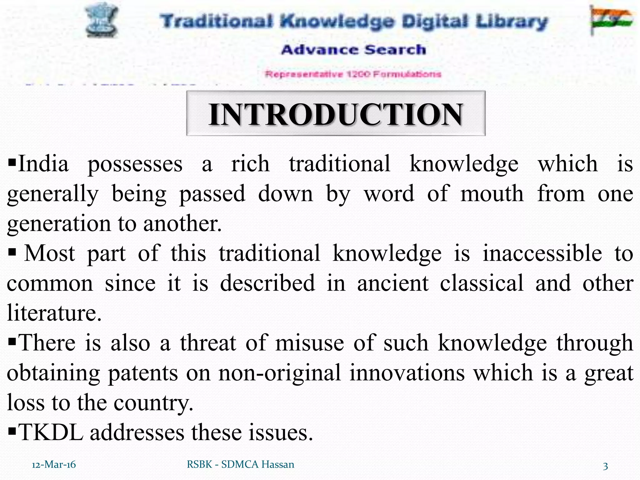 12-Mar-16 3RSBK - SDMCA Hassan
INTRODUCTION
India possesses a rich traditional knowledge which is
generally being passed down by word of mouth from one
generation to another.
 Most part of this traditional knowledge is inaccessible to
common since it is described in ancient classical and other
literature.
There is also a threat of misuse of such knowledge through
obtaining patents on non-original innovations which is a great
loss to the country.
TKDL addresses these issues.
 