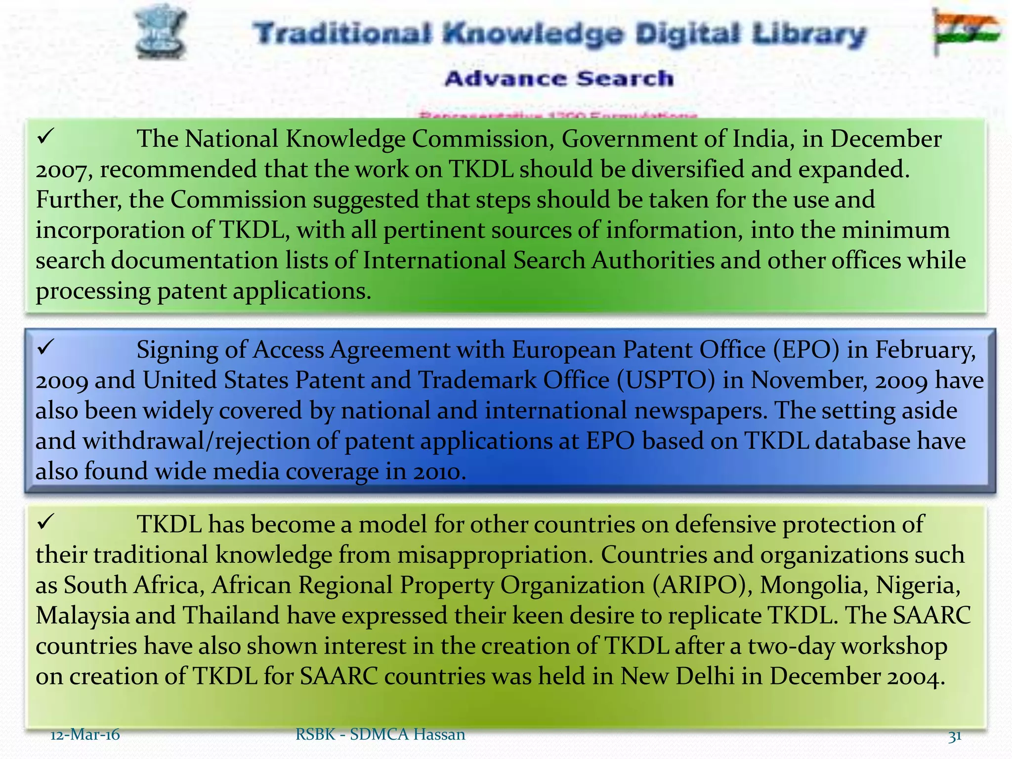  TKDL has become a model for other countries on defensive protection of
their traditional knowledge from misappropriation. Countries and organizations such
as South Africa, African Regional Property Organization (ARIPO), Mongolia, Nigeria,
Malaysia and Thailand have expressed their keen desire to replicate TKDL. The SAARC
countries have also shown interest in the creation of TKDL after a two-day workshop
on creation of TKDL for SAARC countries was held in New Delhi in December 2004.
12-Mar-16 31RSBK - SDMCA Hassan
 The National Knowledge Commission, Government of India, in December
2007, recommended that the work on TKDL should be diversified and expanded.
Further, the Commission suggested that steps should be taken for the use and
incorporation of TKDL, with all pertinent sources of information, into the minimum
search documentation lists of International Search Authorities and other offices while
processing patent applications.
 Signing of Access Agreement with European Patent Office (EPO) in February,
2009 and United States Patent and Trademark Office (USPTO) in November, 2009 have
also been widely covered by national and international newspapers. The setting aside
and withdrawal/rejection of patent applications at EPO based on TKDL database have
also found wide media coverage in 2010.
 