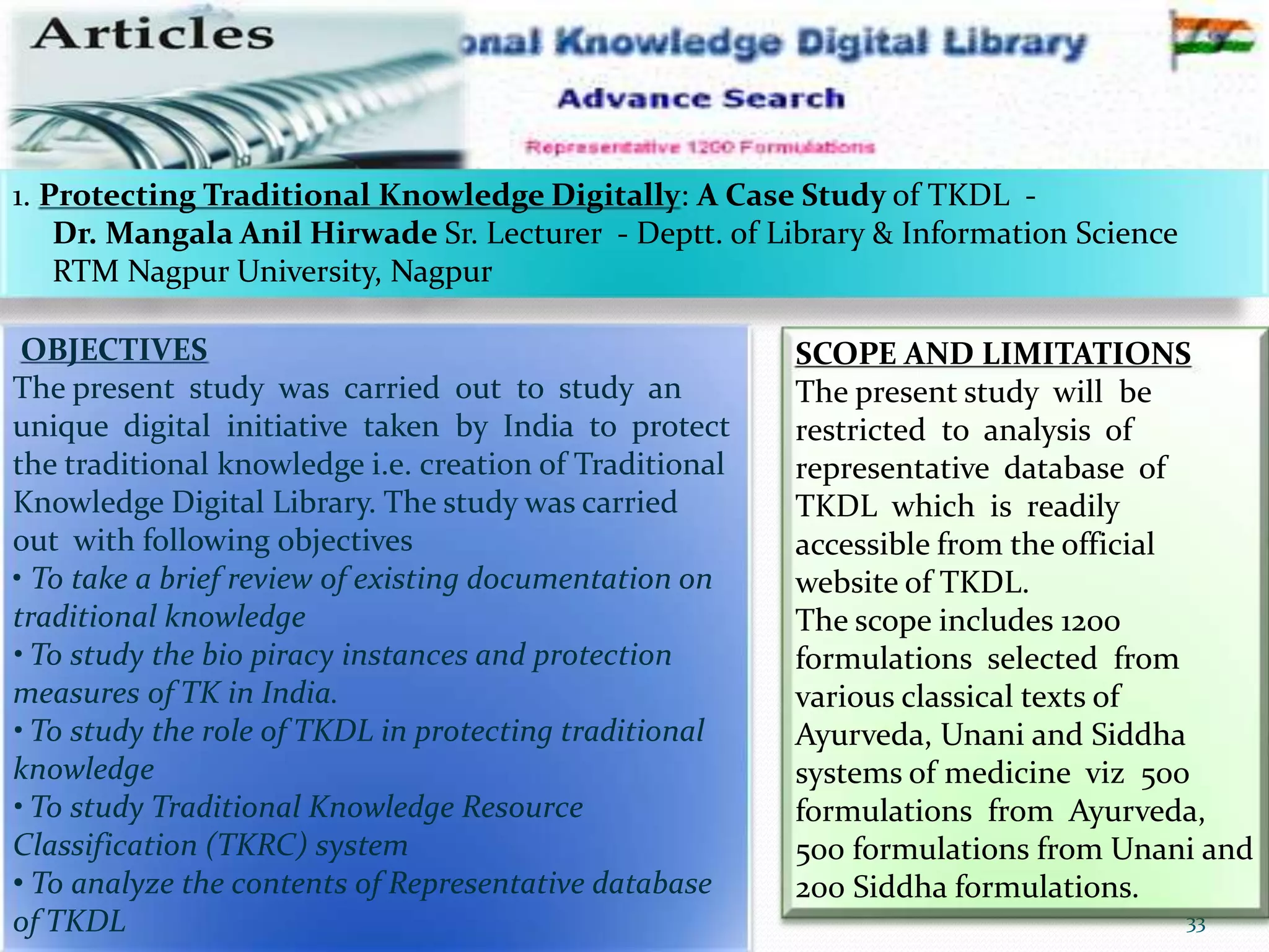 12-Mar-16 33RSBK - SDMCA Hassan
OBJECTIVES
The present study was carried out to study an
unique digital initiative taken by India to protect
the traditional knowledge i.e. creation of Traditional
Knowledge Digital Library. The study was carried
out with following objectives
• To take a brief review of existing documentation on
traditional knowledge
• To study the bio piracy instances and protection
measures of TK in India.
• To study the role of TKDL in protecting traditional
knowledge
• To study Traditional Knowledge Resource
Classification (TKRC) system
• To analyze the contents of Representative database
of TKDL
SCOPE AND LIMITATIONS
The present study will be
restricted to analysis of
representative database of
TKDL which is readily
accessible from the official
website of TKDL.
The scope includes 1200
formulations selected from
various classical texts of
Ayurveda, Unani and Siddha
systems of medicine viz 500
formulations from Ayurveda,
500 formulations from Unani and
200 Siddha formulations.
1. Protecting Traditional Knowledge Digitally: A Case Study of TKDL -
Dr. Mangala Anil Hirwade Sr. Lecturer - Deptt. of Library & Information Science
RTM Nagpur University, Nagpur
 
