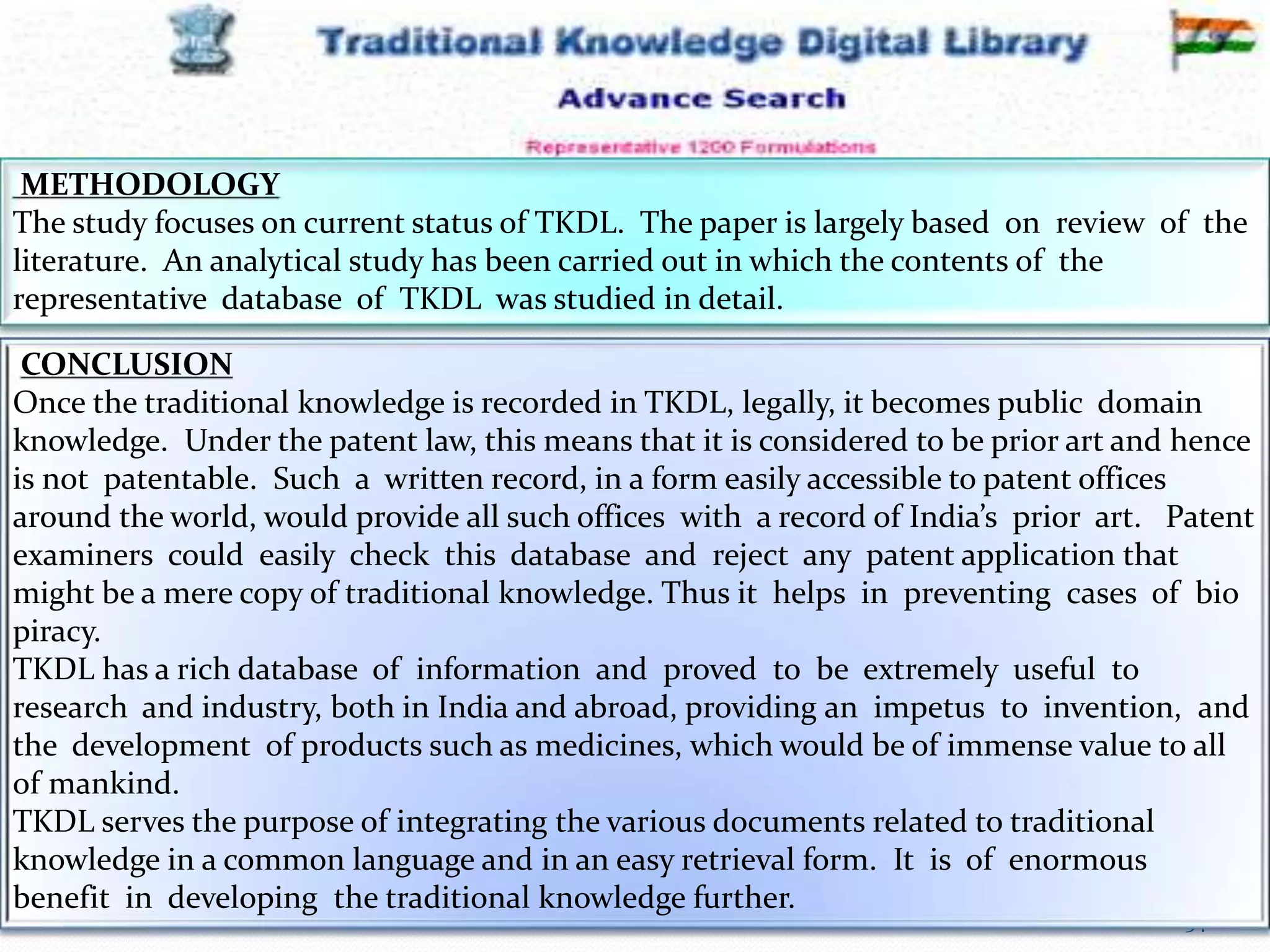 12-Mar-16 34RSBK - SDMCA Hassan
METHODOLOGY
The study focuses on current status of TKDL. The paper is largely based on review of the
literature. An analytical study has been carried out in which the contents of the
representative database of TKDL was studied in detail.
CONCLUSION
Once the traditional knowledge is recorded in TKDL, legally, it becomes public domain
knowledge. Under the patent law, this means that it is considered to be prior art and hence
is not patentable. Such a written record, in a form easily accessible to patent offices
around the world, would provide all such offices with a record of India’s prior art. Patent
examiners could easily check this database and reject any patent application that
might be a mere copy of traditional knowledge. Thus it helps in preventing cases of bio
piracy.
TKDL has a rich database of information and proved to be extremely useful to
research and industry, both in India and abroad, providing an impetus to invention, and
the development of products such as medicines, which would be of immense value to all
of mankind.
TKDL serves the purpose of integrating the various documents related to traditional
knowledge in a common language and in an easy retrieval form. It is of enormous
benefit in developing the traditional knowledge further.
 