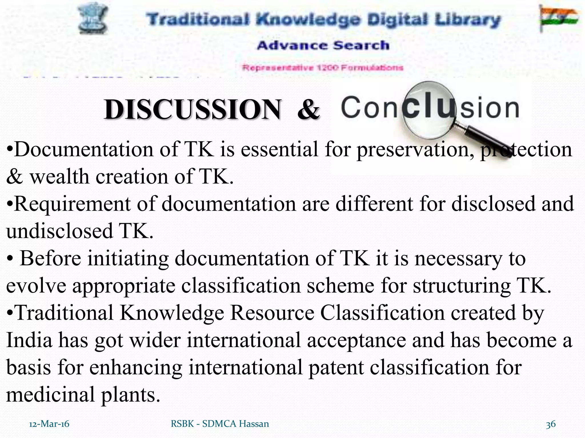 12-Mar-16 36RSBK - SDMCA Hassan
•Documentation of TK is essential for preservation, protection
& wealth creation of TK.
•Requirement of documentation are different for disclosed and
undisclosed TK.
• Before initiating documentation of TK it is necessary to
evolve appropriate classification scheme for structuring TK.
•Traditional Knowledge Resource Classification created by
India has got wider international acceptance and has become a
basis for enhancing international patent classification for
medicinal plants.
DISCUSSION &
 