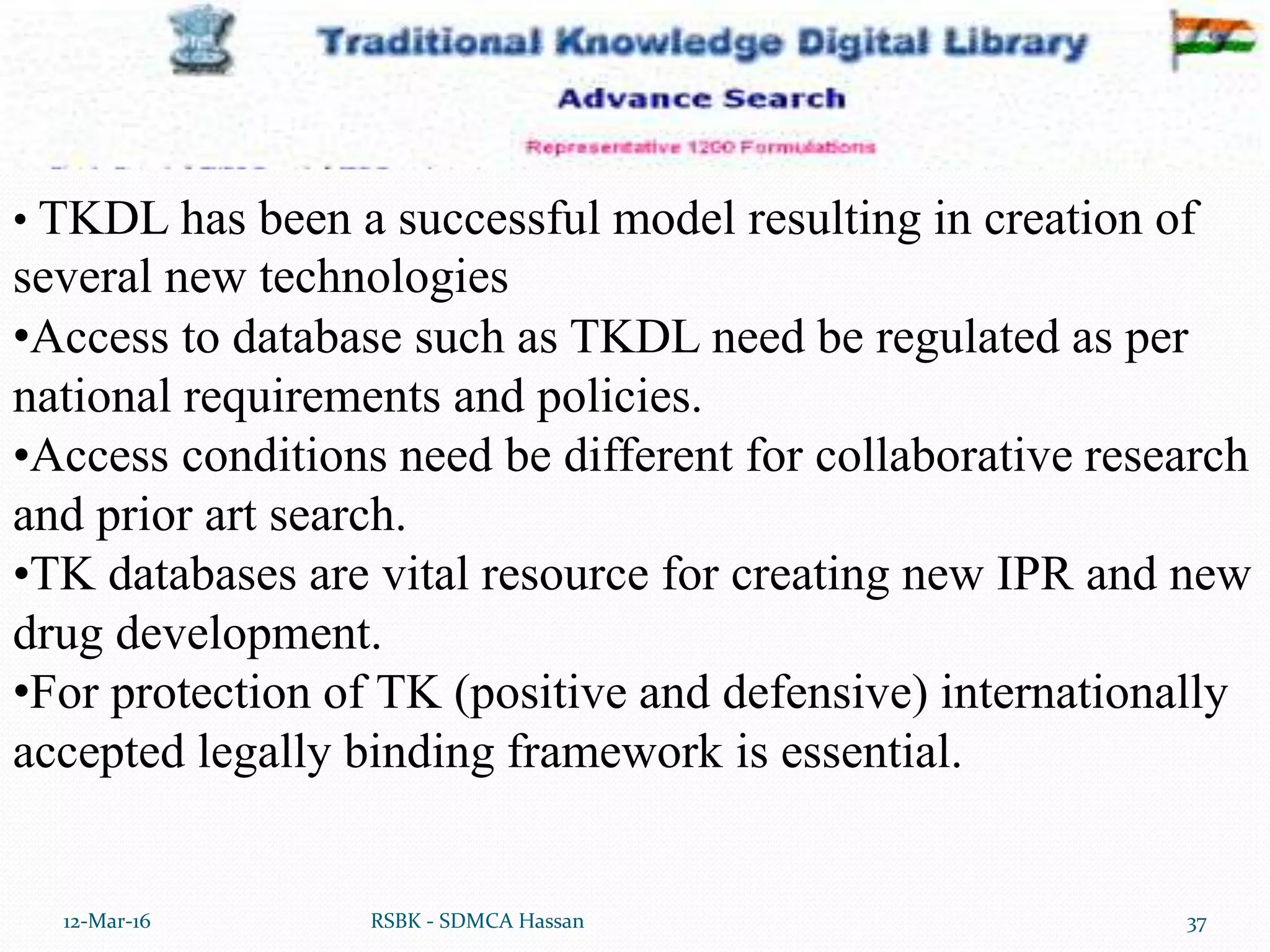 12-Mar-16 37RSBK - SDMCA Hassan
• TKDL has been a successful model resulting in creation of
several new technologies
•Access to database such as TKDL need be regulated as per
national requirements and policies.
•Access conditions need be different for collaborative research
and prior art search.
•TK databases are vital resource for creating new IPR and new
drug development.
•For protection of TK (positive and defensive) internationally
accepted legally binding framework is essential.
 