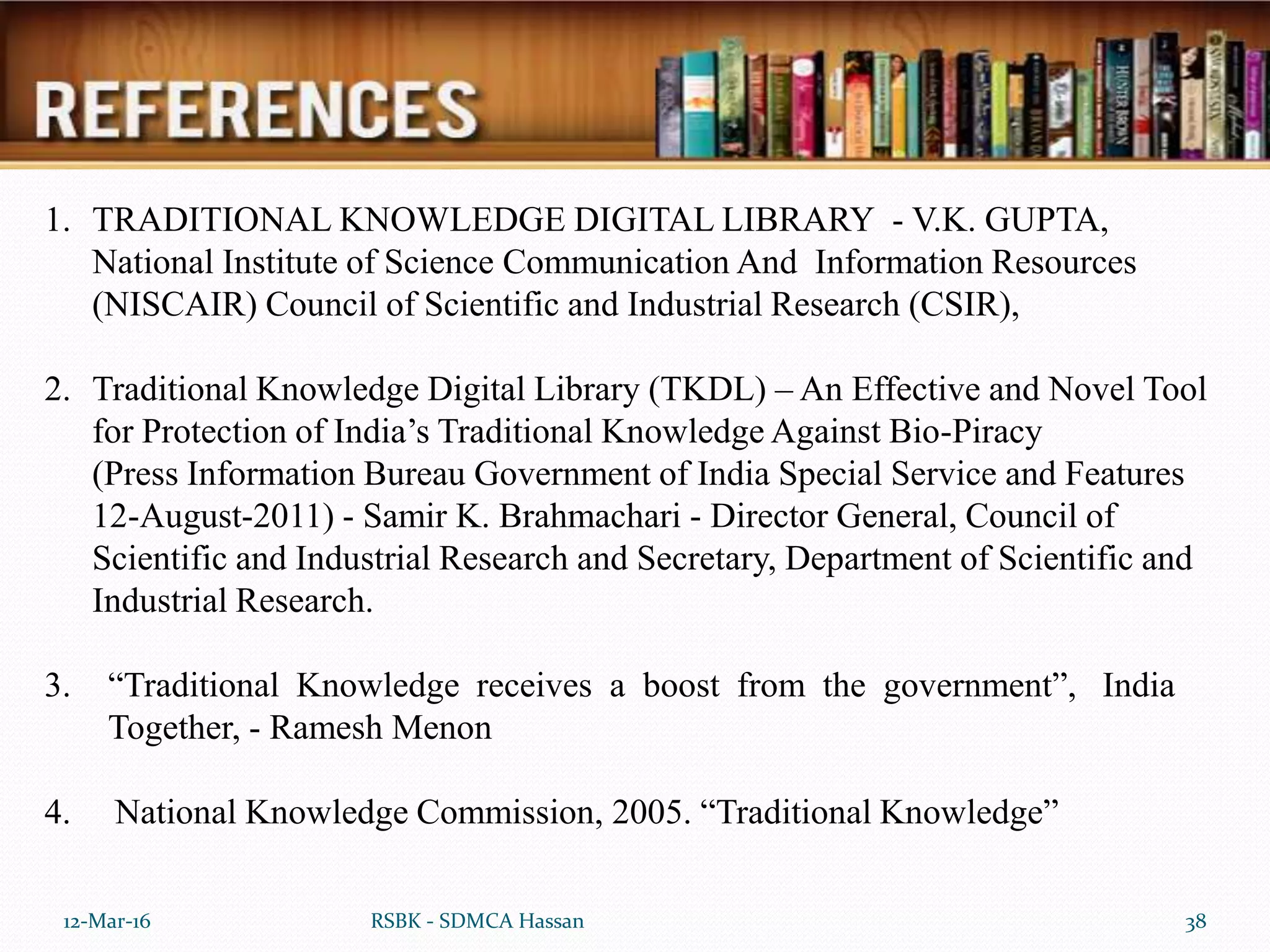 12-Mar-16 38RSBK - SDMCA Hassan
1. TRADITIONAL KNOWLEDGE DIGITAL LIBRARY - V.K. GUPTA,
National Institute of Science Communication And Information Resources
(NISCAIR) Council of Scientific and Industrial Research (CSIR),
2. Traditional Knowledge Digital Library (TKDL) – An Effective and Novel Tool
for Protection of India’s Traditional Knowledge Against Bio-Piracy
(Press Information Bureau Government of India Special Service and Features
12-August-2011) - Samir K. Brahmachari - Director General, Council of
Scientific and Industrial Research and Secretary, Department of Scientific and
Industrial Research.
3. “Traditional Knowledge receives a boost from the government”, India
Together, - Ramesh Menon
4. National Knowledge Commission, 2005. “Traditional Knowledge”
 
