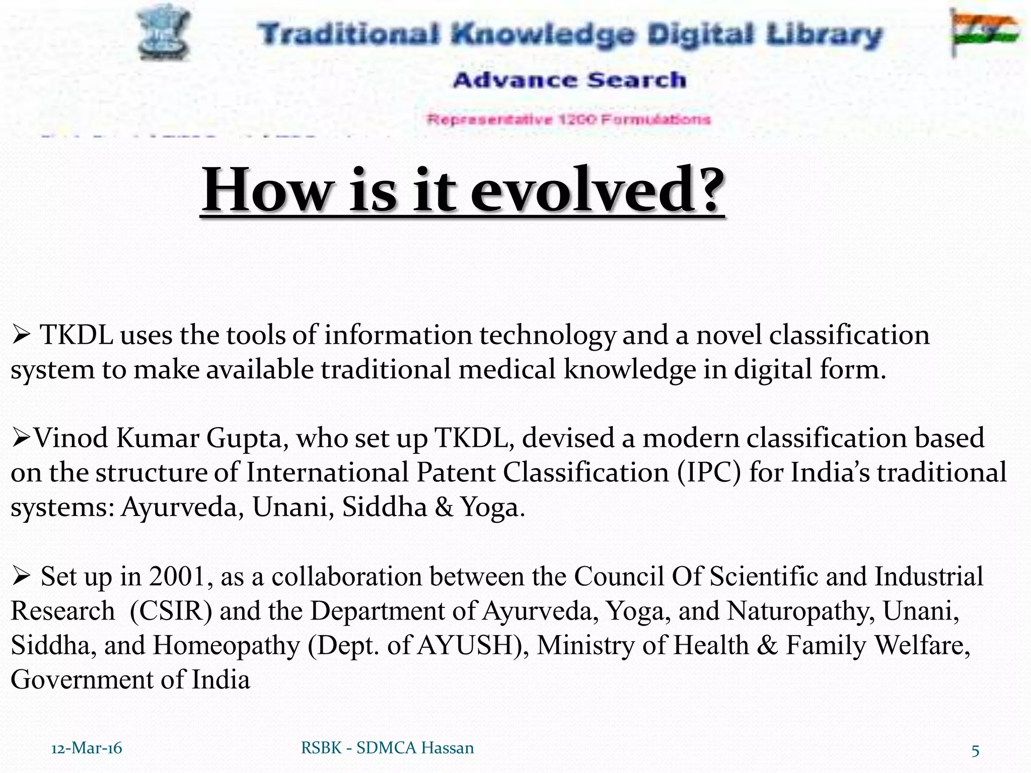 12-Mar-16 5RSBK - SDMCA Hassan
 TKDL uses the tools of information technology and a novel classification
system to make available traditional medical knowledge in digital form.
Vinod Kumar Gupta, who set up TKDL, devised a modern classification based
on the structure of International Patent Classification (IPC) for India’s traditional
systems: Ayurveda, Unani, Siddha & Yoga.
 Set up in 2001, as a collaboration between the Council Of Scientific and Industrial
Research (CSIR) and the Department of Ayurveda, Yoga, and Naturopathy, Unani,
Siddha, and Homeopathy (Dept. of AYUSH), Ministry of Health & Family Welfare,
Government of India
How is it evolved?
 