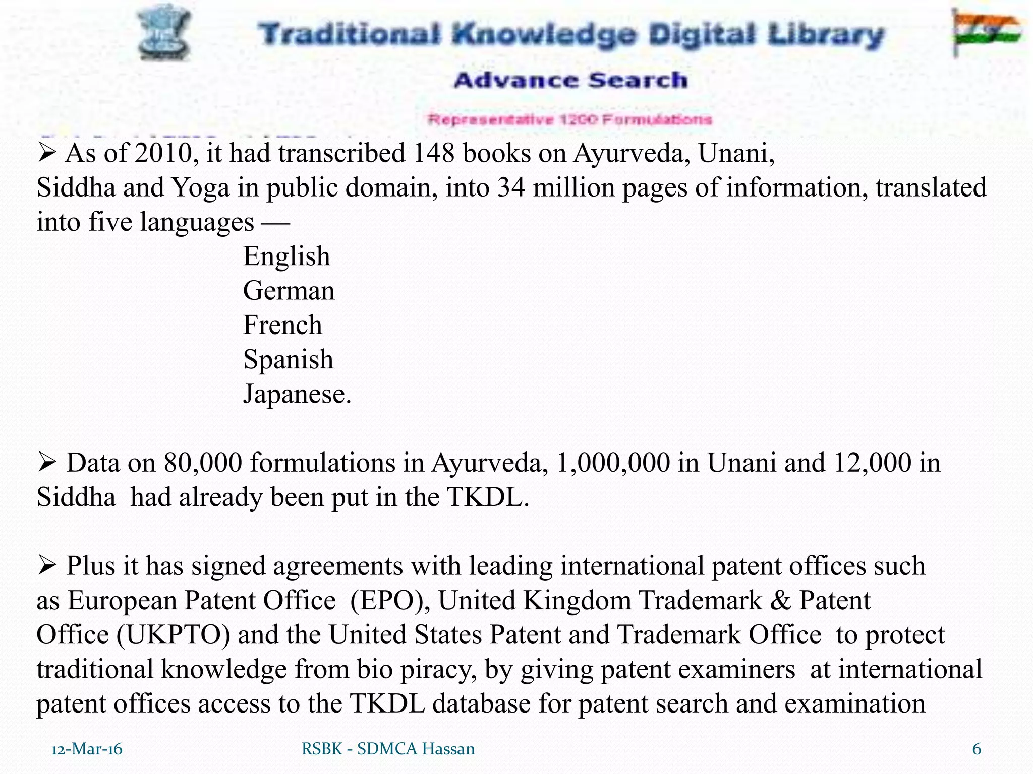 12-Mar-16 6RSBK - SDMCA Hassan
 As of 2010, it had transcribed 148 books on Ayurveda, Unani,
Siddha and Yoga in public domain, into 34 million pages of information, translated
into five languages —
English
German
French
Spanish
Japanese.
 Data on 80,000 formulations in Ayurveda, 1,000,000 in Unani and 12,000 in
Siddha had already been put in the TKDL.
 Plus it has signed agreements with leading international patent offices such
as European Patent Office (EPO), United Kingdom Trademark & Patent
Office (UKPTO) and the United States Patent and Trademark Office to protect
traditional knowledge from bio piracy, by giving patent examiners at international
patent offices access to the TKDL database for patent search and examination
 