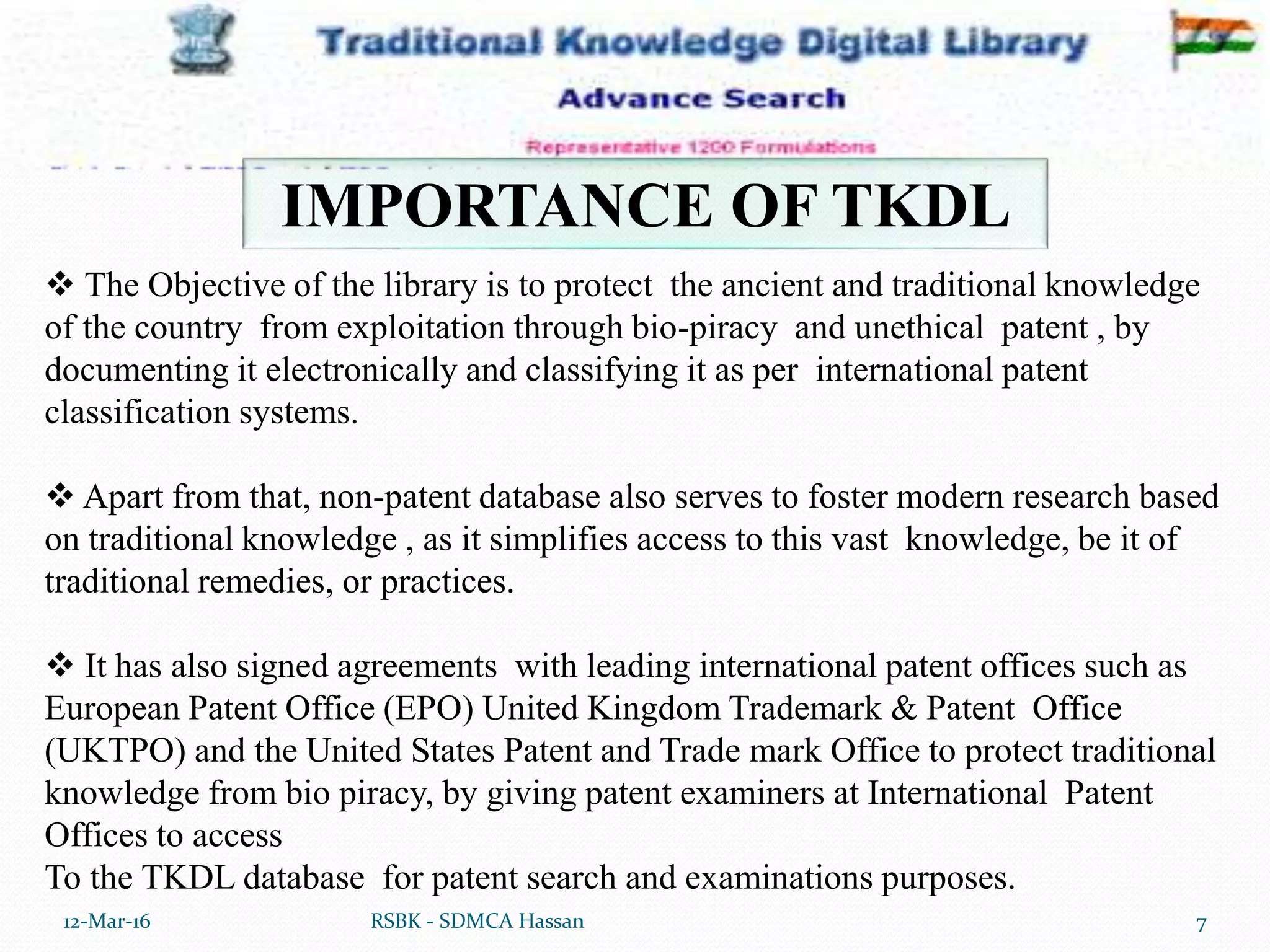 12-Mar-16 7RSBK - SDMCA Hassan
IMPORTANCE OF TKDL
 The Objective of the library is to protect the ancient and traditional knowledge
of the country from exploitation through bio-piracy and unethical patent , by
documenting it electronically and classifying it as per international patent
classification systems.
 Apart from that, non-patent database also serves to foster modern research based
on traditional knowledge , as it simplifies access to this vast knowledge, be it of
traditional remedies, or practices.
 It has also signed agreements with leading international patent offices such as
European Patent Office (EPO) United Kingdom Trademark & Patent Office
(UKTPO) and the United States Patent and Trade mark Office to protect traditional
knowledge from bio piracy, by giving patent examiners at International Patent
Offices to access
To the TKDL database for patent search and examinations purposes.
 