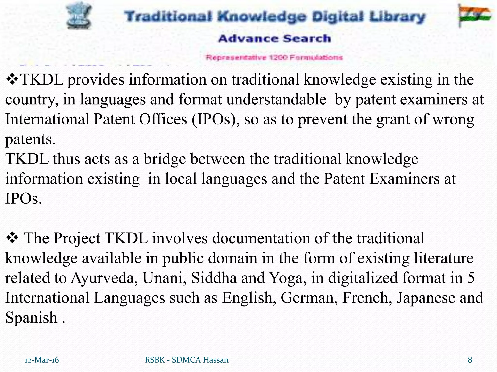 12-Mar-16 8RSBK - SDMCA Hassan
TKDL provides information on traditional knowledge existing in the
country, in languages and format understandable by patent examiners at
International Patent Offices (IPOs), so as to prevent the grant of wrong
patents.
TKDL thus acts as a bridge between the traditional knowledge
information existing in local languages and the Patent Examiners at
IPOs.
 The Project TKDL involves documentation of the traditional
knowledge available in public domain in the form of existing literature
related to Ayurveda, Unani, Siddha and Yoga, in digitalized format in 5
International Languages such as English, German, French, Japanese and
Spanish .
 