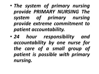 • The system of primary nursing
provide PRIMARY NURSING The
system of primary nursing
provide extreme commitment to
patient accountability.
• 24 hour responsibility and
accountability by one nurse for
the care of a small group of
patient is possible with primary
nursing.
 