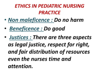 ETHICS IN PEDIATRIC NURSING
PRACTICE
• Non maleficence : Do no harm
• Beneficence : Do good
• Justices : There are three aspects
as legal justice, respect for right,
and fair distribution of resources
even the nurses time and
attention.
 