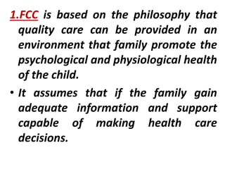 1.FCC is based on the philosophy that
quality care can be provided in an
environment that family promote the
psychological and physiological health
of the child.
• It assumes that if the family gain
adequate information and support
capable of making health care
decisions.
 