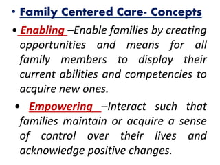 • Family Centered Care- Concepts
• Enabling –Enable families by creating
opportunities and means for all
family members to display their
current abilities and competencies to
acquire new ones.
• Empowering –Interact such that
families maintain or acquire a sense
of control over their lives and
acknowledge positive changes.
 