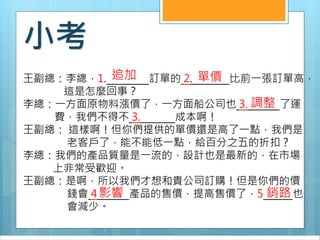 小考
王副總：李總，1. 訂單的 2. 比前一張訂單高，
這是怎麼回事？
李總：一方面原物料漲價了，一方面船公司也 3. 了運
費，我們不得不 3. 成本啊！
王副總： 這樣啊！但你們提供的單價還是高了一點，我們是
老客戶了，能不能低一點，給百分之五的折扣？
李總：我們的產品質量是一流的，設計也是最新的，在市場
上非常受歡迎。
王副總：是啊，所以我們才想和貴公司訂購！但是你們的價
錢會 4 產品的售價，提高售價了，5 也
會減少。
追加 單價
調整
影響 銷路
 