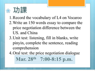 ❀ 功課
1.Record the vocabulary of L4 on Vocaroo
2.Write an 150 words essay to compare the
price negotiation difference between the
US. and China
3.Unit test: listening, fill in blanks, write
pinyin, complete the sentence, reading
comprehension
4.Oral test: the price negotiation dialogue
Mar. 28th 7:00-8:15 p.m.
 