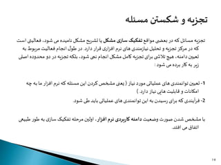 ‫مواقع‬ ‫ی‬ ‫بعض‬ ‫در‬ ‫که‬ ‫مسائل‬ ‫تجزیه‬‫مشکل‬ ‫ی‬‫ساز‬ ‫تفکیک‬‫ف‬ ،‫شود‬ ‫می‬ ‫نامیده‬ ‫مشکل‬ ‫تشریح‬ ‫یا‬‫است‬ ‫عالیتی‬
‫د‬‫ر‬‫دا‬ ‫ار‬‫ر‬‫ق‬ ‫ی‬‫ار‬‫ز‬‫اف‬ ‫نرم‬ ‫های‬ ‫مندی‬‫ز‬‫نیا‬ ‫تحلیل‬ ‫و‬ ‫تجزیه‬ ‫مرکز‬ ‫در‬ ‫که‬.‫مربو‬ ‫فعالیت‬ ‫انجام‬ ‫ل‬‫طو‬ ‫در‬‫به‬ ‫ط‬
‫مح‬ ‫دو‬ ‫در‬ ‫تجزیه‬ ‫بلکه‬ ،‫شود‬ ‫نمی‬ ‫انجام‬ ‫مشکل‬ ‫کامل‬ ‫تجزیه‬ ‫ای‬‫ر‬‫ب‬ ‫ی‬ ‫تالش‬ ‫هیچ‬ ،‫دامنه‬‫تعیین‬‫اصلی‬ ‫دوده‬
‫شود‬ ‫می‬ ‫برده‬ ‫کار‬ ‫به‬ ‫یر‬‫ز‬:
1-‫نیاز‬ ‫د‬‫ر‬‫مو‬ ‫عملیاتی‬ ‫های‬‫توانمندی‬‫تعیین‬(‫ب‬ ‫ما‬ ‫ار‬‫ز‬‫اف‬ ‫نرم‬ ‫که‬ ‫مسئله‬ ‫این‬ ‫کردن‬‫مشخص‬ ‫یعنی‬‫چه‬ ‫ه‬
‫د‬‫ر‬‫دا‬ ‫نیاز‬ ‫هایی‬ ‫قابلیت‬ ‫و‬ ‫امکانات‬) .
2-‫شود‬ ‫طی‬ ‫باید‬ ‫عملیاتی‬ ‫های‬‫توانمندی‬ ‫این‬ ‫به‬ ‫سیدن‬‫ر‬ ‫ای‬‫ر‬‫ب‬ ‫که‬ ‫آیندی‬‫ر‬‫ف‬.
‫وضعیت‬ ‫ت‬‫ر‬‫صو‬ ‫شدن‬ ‫مشخص‬ ‫با‬‫افزار‬ ‫نرم‬ ‫بردی‬‫ر‬‫کا‬ ‫دامنه‬‫طو‬ ‫به‬ ‫ی‬‫ساز‬‫تفکیک‬ ‫مرحله‬‫اولین‬ ،‫طبیعی‬ ‫ر‬
‫افتد‬‫می‬ ‫اتفاق‬.
14
 