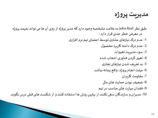 ‫نظر‬ ‫طبق‬John Reel‫ژ‬‫و‬‫پر‬‫بفهمد‬ ‫تواند‬‫می‬ ‫ها‬ ‫آن‬ ‫ی‬‫و‬‫ر‬ ‫از‬ ‫ه‬‫ژ‬‫و‬‫پر‬ ‫مدیر‬ ‫که‬ ‫د‬‫ر‬‫دا‬ ‫وجود‬ ‫مشخصه‬‫عالمت‬‫ده‬‫ه‬
‫د‬‫ر‬‫دا‬ ‫ار‬‫ر‬‫ق‬ ‫جدی‬ ‫خطر‬ ‫معرض‬ ‫در‬:
1-‫ی‬‫ار‬‫ز‬‫اف‬ ‫نرم‬ ‫تیم‬ ‫اعضای‬ ‫توسط‬‫ی‬‫مشتر‬ ‫های‬‫ز‬‫نیا‬ ‫درک‬ ‫عدم‬
2-‫ل‬‫محصو‬ ‫برد‬‫ر‬‫کا‬ ‫دامنه‬ ‫درک‬ ‫عدم‬
3-‫ات‬‫ر‬‫تغیی‬ ‫مدیریت‬ ‫سوء‬
4-‫شده‬ ‫انتخاب‬ ‫ی‬‫ر‬‫فناو‬ ‫کردن‬‫تغییر‬
5-‫ی‬‫تجار‬ ‫های‬‫ز‬‫نیا‬ ‫شدن‬ ‫تعریف‬ ‫بد‬
6-‫نباشد‬ ‫بینانه‬ ‫واقع‬ ،‫ه‬‫ژ‬‫و‬‫پر‬ ‫انجام‬‫مهلت‬.
7-‫ان‬‫ر‬‫ب‬‫ر‬‫کا‬ ‫مقاومت‬
8-‫مالی‬ ‫های‬ ‫حمایت‬ ‫بودن‬ ‫ضعیف‬
9-‫تیم‬ ‫در‬ ‫مناسب‬ ‫های‬ ‫ت‬‫ر‬‫مها‬ ‫فقدان‬
10-‫قبلی‬ ‫های‬ ‫شکست‬ ‫از‬ ‫و‬ ‫کنند‬ ‫استفاده‬ ‫ها‬ ‫ش‬‫و‬‫ر‬‫بهترین‬ ‫از‬‫نکنند‬ ‫سعی‬ ‫ندگان‬‫ز‬‫سا‬ ‫و‬‫ان‬‫ر‬‫مدی‬‫بگیرند‬ ‫س‬‫ر‬‫د‬.
17
 