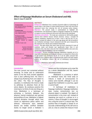 Maini et al: Meditation and lipid profile
IJMDS ● www.ijmds.org ● July 2014; 3(2) 490
Original Article
Effect of Rajayoga Meditation on Serum Cholesterol and HDL
Maini S1
, Kaur H2
, Kohli PG3
ABSTRACT
Background: Meditation has a number of positive effects on physiology of
human body. It has shown to reduce blood pressure, heart rate and serum
cholesterol levels thus reducing the risk of coronary artery disease.
Objectives: The present study is contemplated to highlight the
hemodynamic and biochemical effects of Rajyoga meditation by studying
its impact on serum cholesterol and serum HDL levels of the individuals.
Materials and methods: The study was conducted on 100 healthy people
selected from Brahma Kumari Ashram Amritsar. Group I included 50
subjects meditation regularly for at least 1 hour a day for last 2-5 yrs,
Group II included 50 subjects in the same age group who did not perform
any meditation technique. Serum cholesterol and HDL were measured by
the respective kits. Results were analysed statistically
Results: This data shows that mean value of serum cholesterol in case of
meditator males and females was significantly lower than in non
meditators Also, the mean values for the S.Cholesterol/HDL ratio were also
significantly lower in meditators and non meditators.
Conclusions: Persons practising Rajayoga Meditation regularly are at a
lower risk of developing cardiovascular diseases as compared to those who
do not perform any meditation at all. So it can be safely conclude that
meditation has a positive effect on cardiovascular system and with regular
practice of meditation reduces the risk of developing cardiovascular
diseases.
Key Words: Meditation, lipid profile, cardiovascular disease
Introduction
The man cannot rest contented without
knowing. To know and to understand
seems to be the most virulent appetites
man is ever suffering from. His mind is
always busy fluttering from one object to
the other. The flow of thoughts is
ceaseless. In meditation the mind is made
to withdraw its attention from all the
sense objects. By assiduous practice the
mind learns to think of only one thing at a
time. Meditation is a technique of
achieving a harmony between the
physical, mental intellectual and spiritual
personalities of man. Mediation is highest
spiritual discipline through which man
comes to experience peace within and
without. Internecine wars between
desires are ended, conflicts between
duties no longer wreck a mediator ’s
nerves and the mind grows up to view life
as a whole (Meditation and life, Swami
Chinamayananda)
Meditation is a practice in which
an individual trains the mind and/ or
induces a mode of consciousness to
realize some benefit, although it can be
argued that meditation is a journey, a goal
in and of itself.
A technique of meditation is
Rajayoga meditation. Rajayoga meditation
does involve concentration but no
physical object is involved. The object of
concentration is the inner self. Instead of
repeating one word or a phrase as in a
mantra, a flow of thoughts is encouraged
thus using the mind in a natural way. The
positive flow of thoughts is based on an
accurate understanding of the self and so
acts as a key to unlock the treasure trove
1
Dr Seema Maini
MD, Associate professor, Physiology
Shriya782@gmail.com
2
Dr Harleen Kaur
MD, Assisstant Professor, Physiology
vinty_10@hotmail.com
3
Dr Poonam G Kohli
MD, Assisstant Professor, Physiology
drkohli6881@yahoo.com
1,2,3
Punjab Institute of Medical
Sciences
Jalandhar, Punjab, India
Received: 27-02-2014
Revised: 04-03-2014
Accepted: 10-04-2014
Correspondence to:
Dr Harleen Kaur
9814651884
vinty_10@hotmail.com
 