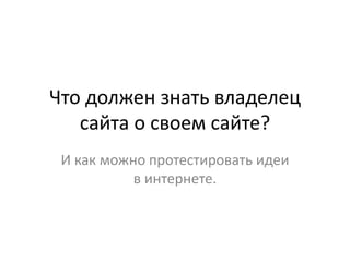 Что должен знать владелец
сайта о своем сайте?
И как можно протестировать идеи
в интернете.
 