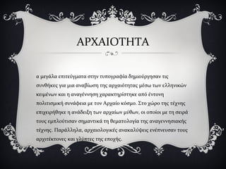 ΑΡΧΑΙΟΤΗΤΑ
α μεγάλα επιτεύγματα στην τυπογραφία δημιούργησαν τις
συνθήκες για μια αναβίωση της αρχαιότητας μέσω των ελληνικών
κειμένων και η αναγέννηση χαρακτηρίστηκε από έντονη
πολιτισμική συνάφεια με τον Αρχαίο κόσμο. Στο χώρο της τέχνης
επιχειρήθηκε η ανάδειξη των αρχαίων μύθων, οι οποίοι με τη σειρά
τους εμπλούτισαν σημαντικά τη θεματολογία της αναγεννησιακής
τέχνης. Παράλληλα, αρχαιολογικές ανακαλύψεις ενέπνευσαν τους
αρχιτέκτονες και γλύπτες της εποχής.
 