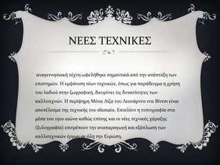 ΝΕΕΣ ΤΕΧΝΙΚΕΣ
αναγεννησιακή τέχνη ωφελήθηκε σημαντικά από την ανάπτυξη των
επιστημών. Η εμφάνιση νέων τεχνικών, όπως για παράδειγμα η χρήση
του λαδιού στην ζωγραφική, διευρύνει τις δυνατότητες των
καλλιτεχνών. Η περίφημη Μόνα Λίζα του Λεονάρντο ντα Βίντσι είναι
αποτέλεσμα της τεχνικής του sfumato. Επιπλέον η τυπογραφία στα
μέσα του 15ου αιώνα καθώς επίσης και οι νέες τεχνικές χάραξης
(ξυλογραφία) επιτρέπουν την αναπαραγωγή και εξάπλωση των
καλλιτεχνικών έργων σε όλη την Ευρώπη.
 