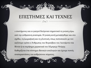 ΕΠΙΣΤΗΜΕΣ ΚΑΙ ΤΕΧΝΕΣ
ι επιστήμονες και οι γιατροί διεύρυναν σημαντικά τη γνώση γύρω
από την ανθρώπινη ανατομία. Η γνώση αυτή μεταφέρθηκε και στο
σχέδιο, τη ζωγραφική και τη γλυπτική, όπως πιστοποιούν με τον
καλύτερο τρόπο ο Άνθρωπος του Βιτρούβιου του Λεονάρντο ντα
Βίντσι ή τα περίφημα χαρακτικά του Άλμπρεχτ Ντύρερ.
Καθορίζεται ένα σύστημα ιδανικών αναλογιών και έχουμε πιστές
αναπαραστάσεις του ανθρώπινου σώματος.
 