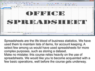 Spreadsheets are the life blood of business statistics. We have
used them to maintain lists of items, for account keeping. A
select few among us would have used spreadsheets for more
complex purposes, such as storing a dataset.
Make no mistake: this course relies heavily on the use of
spreadsheets. We would like you to become acquainted with a
few basic operations, well before the course gets underway.
 