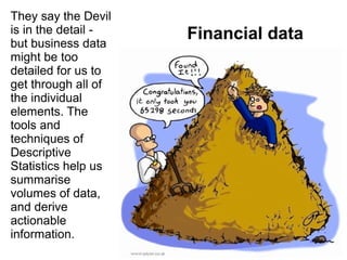 Financial data
They say the Devil
is in the detail -
but business data
might be too
detailed for us to
get through all of
the individual
elements. The
tools and
techniques of
Descriptive
Statistics help us
summarise
volumes of data,
and derive
actionable
information.
 