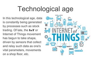 Technological age
In this technological age, data
is constantly being generated
by processes such as stock
trading. Of late, the IoT or
Internet of Things movement
has begun to take shape,
driven by sensors that collect
and relay such data as one's
vital parameters, movements
on a shop floor, etc.
 