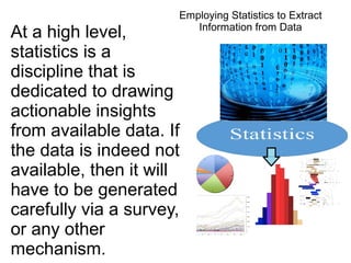 At a high level,
statistics is a
discipline that is
dedicated to drawing
actionable insights
from available data. If
the data is indeed not
available, then it will
have to be generated
carefully via a survey,
or any other
mechanism.
Employing Statistics to Extract
Information from Data
 