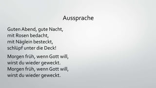 Aussprache
Guten Abend, gute Nacht,
mit Rosen bedacht,
mit Näglein besteckt,
schlüpf unter die Deck!
Morgen früh, wenn Gott will,
wirst du wieder geweckt.
Morgen früh, wenn Gott will,
wirst du wieder geweckt.
 