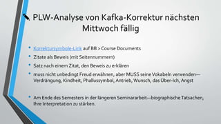 ✎ PLW-Analyse von Kafka-Korrektur nächsten
Mittwoch fällig
• Korrektursymbole-Link auf BB > Course Documents
• Zitate als Beweis (mit Seitennummern)
• Satz nach einem Zitat, den Beweis zu erklären
• muss nicht unbedingt Freud erwähnen, aber MUSS seineVokabeln verwenden—
Verdrängung, Kindheit, Phallussymbol, Antrieb, Wunsch, das Über-Ich, Angst
• Am Ende des Semesters in der längeren Seminararbeit—biographische Tatsachen,
Ihre Interpretation zu stärken.
 