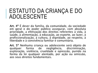 ESTATUTO DA CRIANÇA E DO
ADOLESCENTE
Art. 4º É dever da família, da comunidade, da sociedade
em geral e do poder público assegurar, com absoluta
prioridade, a efetivação dos direitos referentes à vida, à
saúde, à alimentação, à educação, ao esporte, ao lazer, à
profissionalização, à cultura, à dignidade, ao respeito, à
liberdade e à convivência familiar e comunitária.
Art. 5º Nenhuma criança ou adolescente será objeto de
qualquer forma de negligência, discriminação,
exploração, violência, crueldade e opressão, punido na
forma da lei qualquer atentado, por ação ou omissão,
aos seus direitos fundamentais.
 