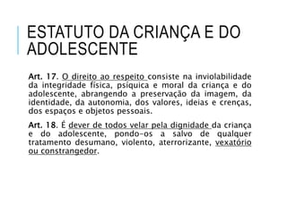 ESTATUTO DA CRIANÇA E DO
ADOLESCENTE
Art. 17. O direito ao respeito consiste na inviolabilidade
da integridade física, psíquica e moral da criança e do
adolescente, abrangendo a preservação da imagem, da
identidade, da autonomia, dos valores, ideias e crenças,
dos espaços e objetos pessoais.
Art. 18. É dever de todos velar pela dignidade da criança
e do adolescente, pondo-os a salvo de qualquer
tratamento desumano, violento, aterrorizante, vexatório
ou constrangedor.
 