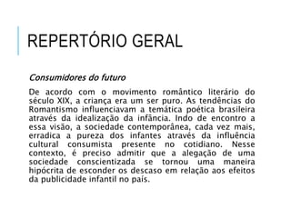 REPERTÓRIO GERAL
Consumidores do futuro
De acordo com o movimento romântico literário do
século XIX, a criança era um ser puro. As tendências do
Romantismo influenciavam a temática poética brasileira
através da idealização da infância. Indo de encontro a
essa visão, a sociedade contemporânea, cada vez mais,
erradica a pureza dos infantes através da influência
cultural consumista presente no cotidiano. Nesse
contexto, é preciso admitir que a alegação de uma
sociedade conscientizada se tornou uma maneira
hipócrita de esconder os descaso em relação aos efeitos
da publicidade infantil no país.
 