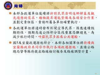12
本部各疏運單位後續將針對民眾清明返鄉掃墓及觀
光遊憩的需求，積極提昇運能整備及各項安全作業，
並劃定責任區，責請所屬各單位確實執行。
各疏運單位將適時發布新聞宣導民眾，因應連續假
期特性，預期高速公路部分區段壅塞恐難避免，為
減少旅行時間，呼籲民眾多搭乘公共運輸。
國5及宜蘭疏運措施部分，本部各相關單位將持續與
宜蘭縣政府共同合作執行各項疏運措施，並請公路
總局督導縣府提出路線檢討報告及路線調整計畫。
結語
行
政
院
行
政
院
第
3493次
院
會
會
議
91B8D1F2DF081B12
 