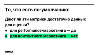 То, что есть по-умолчанию:
Дают ли эти метрики достаточно данных
для оценки?
● для performance-маркетинга — да
● для контентного маркетинга — нет
 